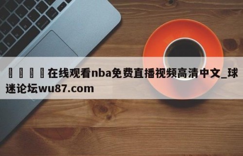 🍢在线观看nba免费直播视频高清中文_球迷论坛wu87.com