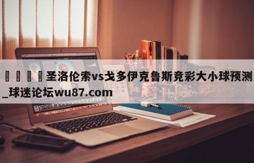 🍢圣洛伦索vs戈多伊克鲁斯竞彩大小球预测_球迷论坛wu87.com