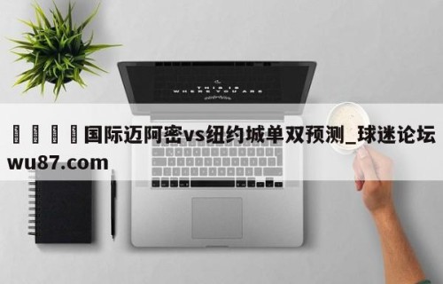 🍢国际迈阿密vs纽约城单双预测_球迷论坛wu87.com