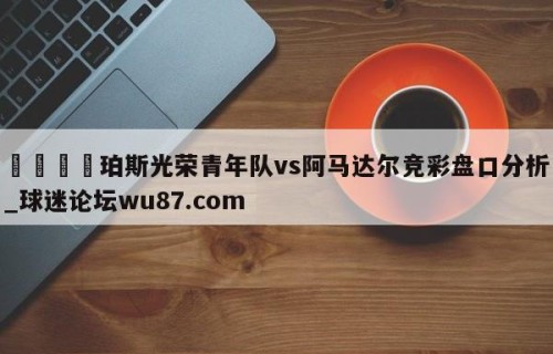 🍢珀斯光荣青年队vs阿马达尔竞彩盘口分析_球迷论坛wu87.com