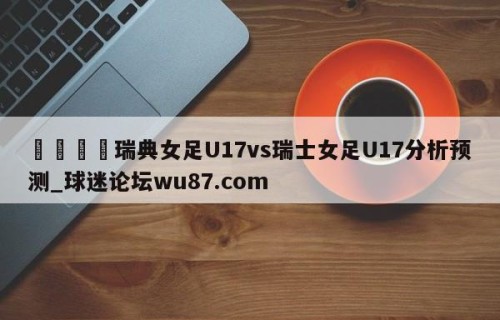 🍢瑞典女足U17vs瑞士女足U17分析预测_球迷论坛wu87.com