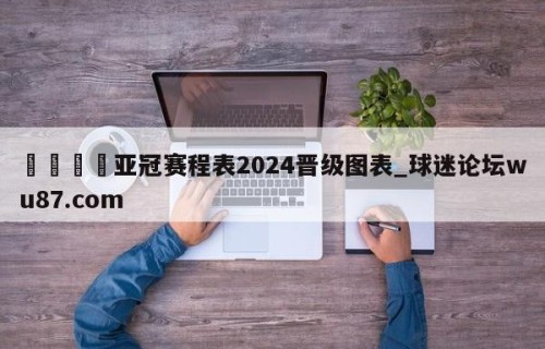 🍢亚冠赛程表2024晋级图表_球迷论坛wu87.com