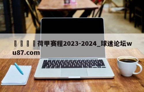 🍢荷甲赛程2023-2024_球迷论坛wu87.com