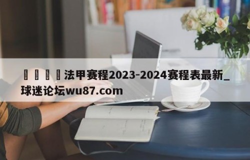 🍢法甲赛程2023-2024赛程表最新_球迷论坛wu87.com
