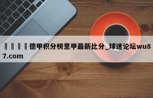 🍢德甲积分榜意甲最新比分_球迷论坛wu87.com