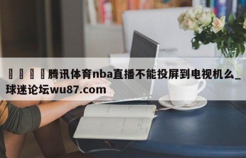 🍢腾讯体育nba直播不能投屏到电视机么_球迷论坛wu87.com
