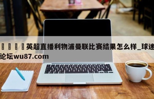 🍢英超直播利物浦曼联比赛结果怎么样_球迷论坛wu87.com