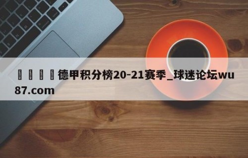 🍢德甲积分榜20-21赛季_球迷论坛wu87.com
