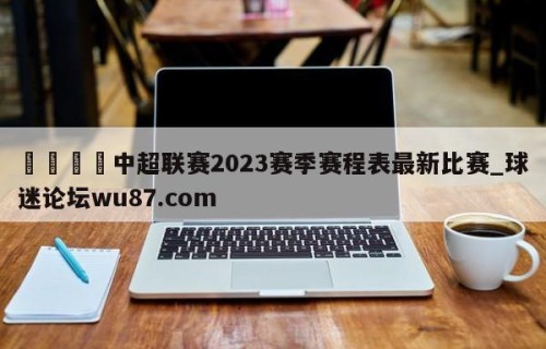 🍢中超联赛2023赛季赛程表最新比赛_球迷论坛wu87.com