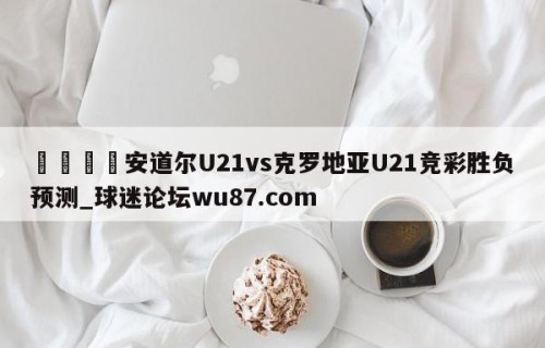 🍢安道尔U21vs克罗地亚U21竞彩胜负预测_球迷论坛wu87.com