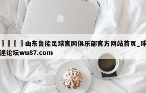 🍢山东鲁能足球官网俱乐部官方网站首页_球迷论坛wu87.com