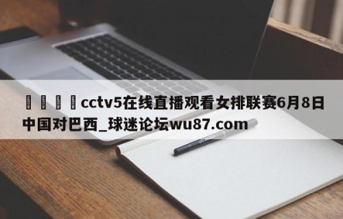 🍢cctv5在线直播观看女排联赛6月8日中国对巴西_球迷论坛wu87.com