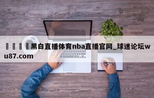 🍢黑白直播体育nba直播官网_球迷论坛wu87.com