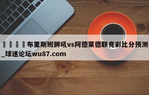 🍢布里斯班狮吼vs阿德莱德联竞彩比分预测_球迷论坛wu87.com