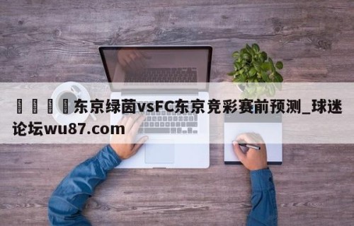 🍢东京绿茵vsFC东京竞彩赛前预测_球迷论坛wu87.com