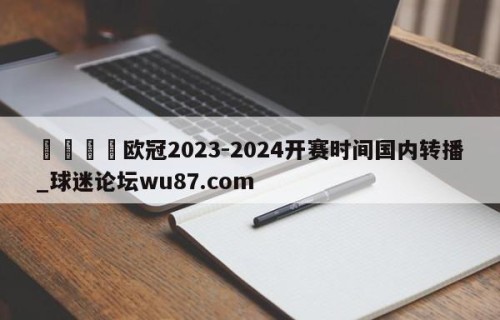 🍢欧冠2023-2024开赛时间国内转播_球迷论坛wu87.com