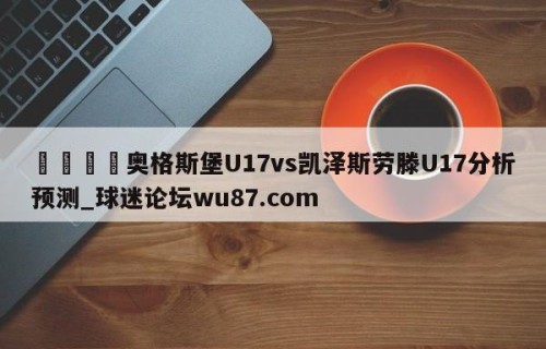 🍢奥格斯堡U17vs凯泽斯劳滕U17分析预测_球迷论坛wu87.com