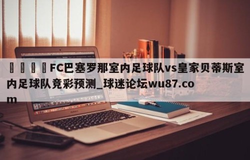 🍢FC巴塞罗那室内足球队vs皇家贝蒂斯室内足球队竞彩预测_球迷论坛wu87.com