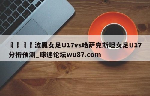🍢波黑女足U17vs哈萨克斯坦女足U17分析预测_球迷论坛wu87.com