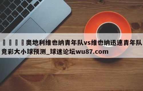 🍢奥地利维也纳青年队vs维也纳迅速青年队竞彩大小球预测_球迷论坛wu87.com