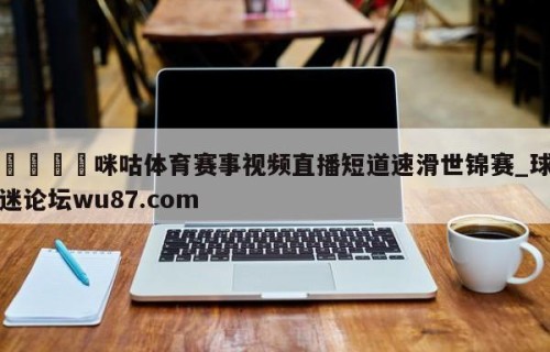 🍢咪咕体育赛事视频直播短道速滑世锦赛_球迷论坛wu87.com