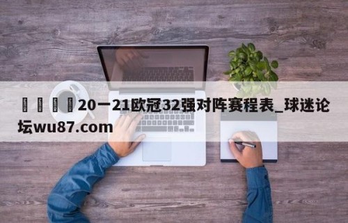 🍢20一21欧冠32强对阵赛程表_球迷论坛wu87.com