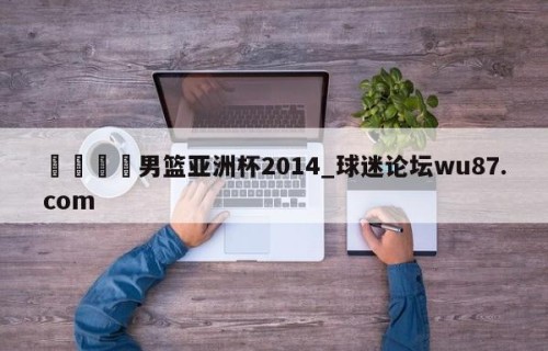 🍢男篮亚洲杯2014_球迷论坛wu87.com