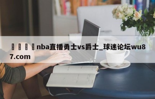 🍢nba直播勇士vs爵士_球迷论坛wu87.com