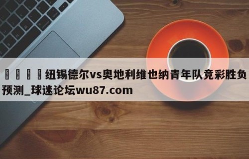 🍢纽锡德尔vs奥地利维也纳青年队竞彩胜负预测_球迷论坛wu87.com