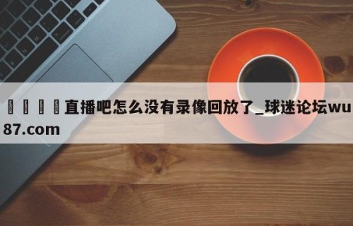 🍢直播吧怎么没有录像回放了_球迷论坛wu87.com