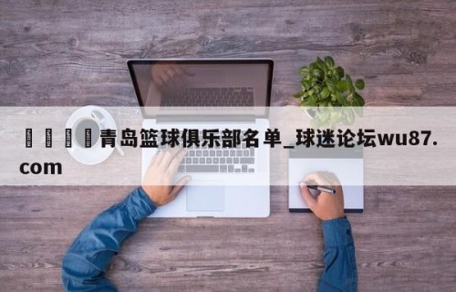 🍢青岛篮球俱乐部名单_球迷论坛wu87.com