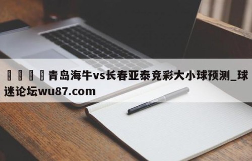 🍢青岛海牛vs长春亚泰竞彩大小球预测_球迷论坛wu87.com