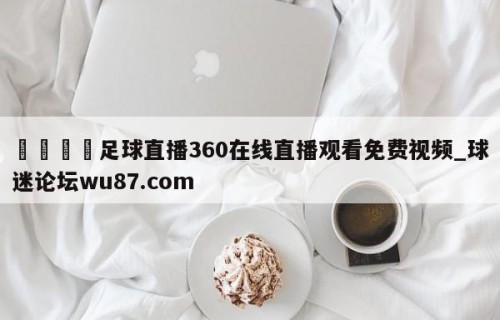 🍢足球直播360在线直播观看免费视频_球迷论坛wu87.com