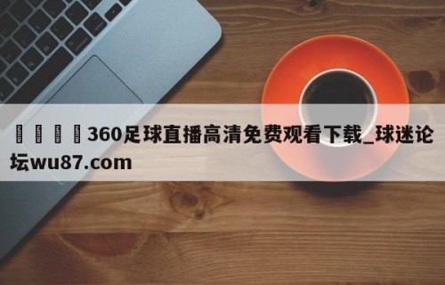 🍢360足球直播高清免费观看下载_球迷论坛wu87.com