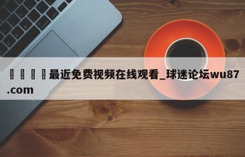🍢最近免费视频在线观看_球迷论坛wu87.com
