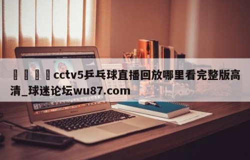 🍢cctv5乒乓球直播回放哪里看完整版高清_球迷论坛wu87.com