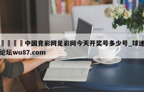 🍢中国竞彩网足彩网今天开奖号多少号_球迷论坛wu87.com