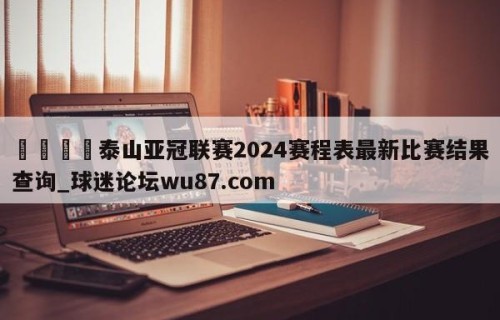 🍢泰山亚冠联赛2024赛程表最新比赛结果查询_球迷论坛wu87.com