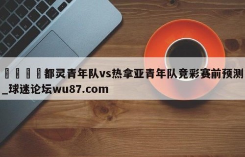 🍢都灵青年队vs热拿亚青年队竞彩赛前预测_球迷论坛wu87.com
