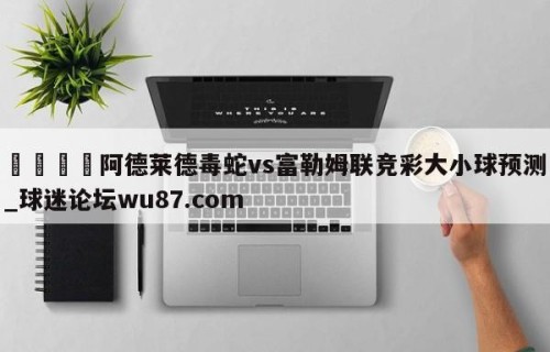 🍢阿德莱德毒蛇vs富勒姆联竞彩大小球预测_球迷论坛wu87.com