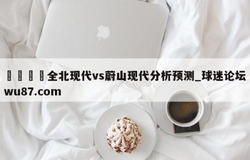 🍢全北现代vs蔚山现代分析预测_球迷论坛wu87.com