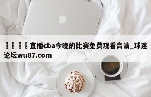 🍢直播cba今晚的比赛免费观看高清_球迷论坛wu87.com