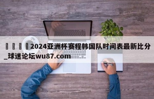 🍢2024亚洲杯赛程韩国队时间表最新比分_球迷论坛wu87.com