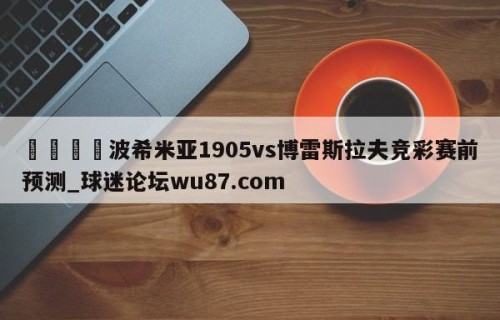 🍢波希米亚1905vs博雷斯拉夫竞彩赛前预测_球迷论坛wu87.com