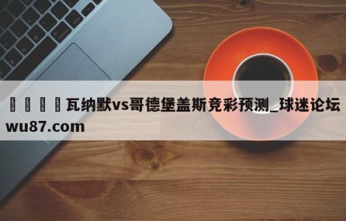 🍢瓦纳默vs哥德堡盖斯竞彩预测_球迷论坛wu87.com
