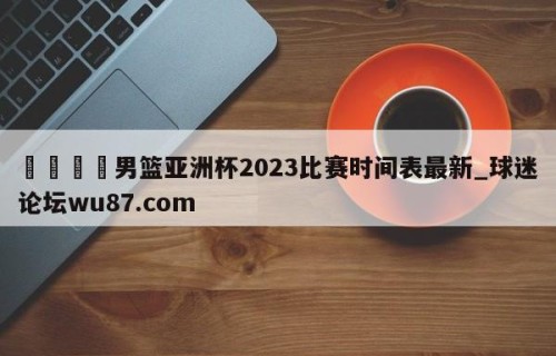 🍢男篮亚洲杯2023比赛时间表最新_球迷论坛wu87.com