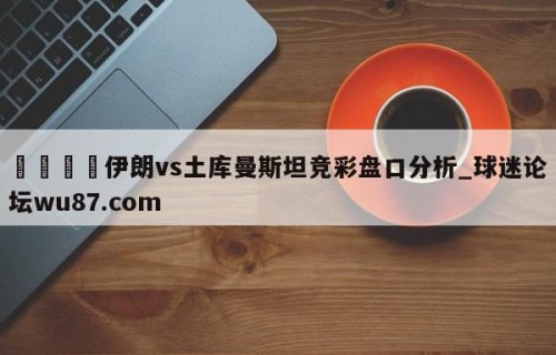 🍢伊朗vs土库曼斯坦竞彩盘口分析_球迷论坛wu87.com