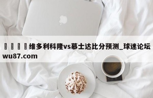 🍢维多利科隆vs慕士达比分预测_球迷论坛wu87.com
