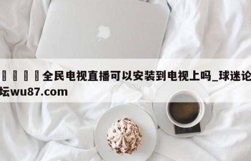 🍢全民电视直播可以安装到电视上吗_球迷论坛wu87.com