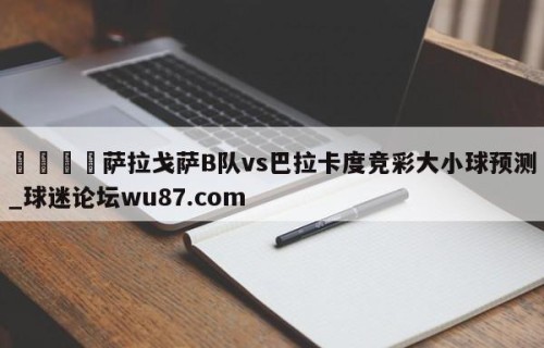 🍢萨拉戈萨B队vs巴拉卡度竞彩大小球预测_球迷论坛wu87.com